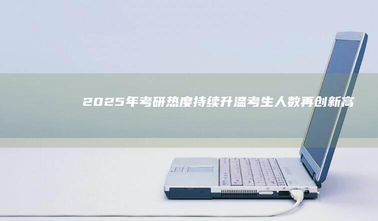 2025年考研热度持续升温：考生人数再创新高